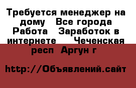 Требуется менеджер на дому - Все города Работа » Заработок в интернете   . Чеченская респ.,Аргун г.